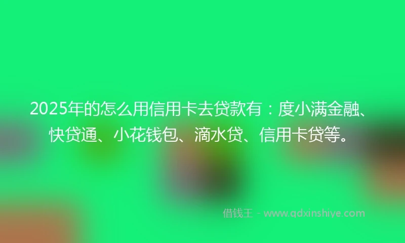 2025年的怎么用信用卡去贷款有：度小满金融、快贷通、小花钱包、滴水贷、信用卡贷等。