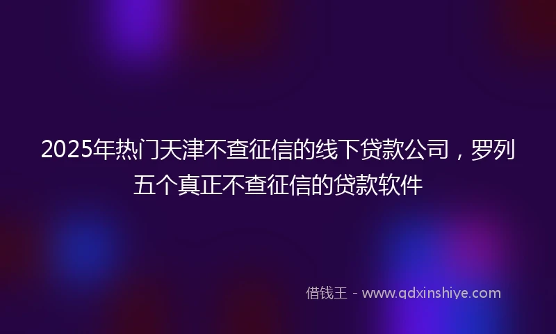 2025年热门天津不查征信的线下贷款公司，罗列五个真正不查征信的贷款软件