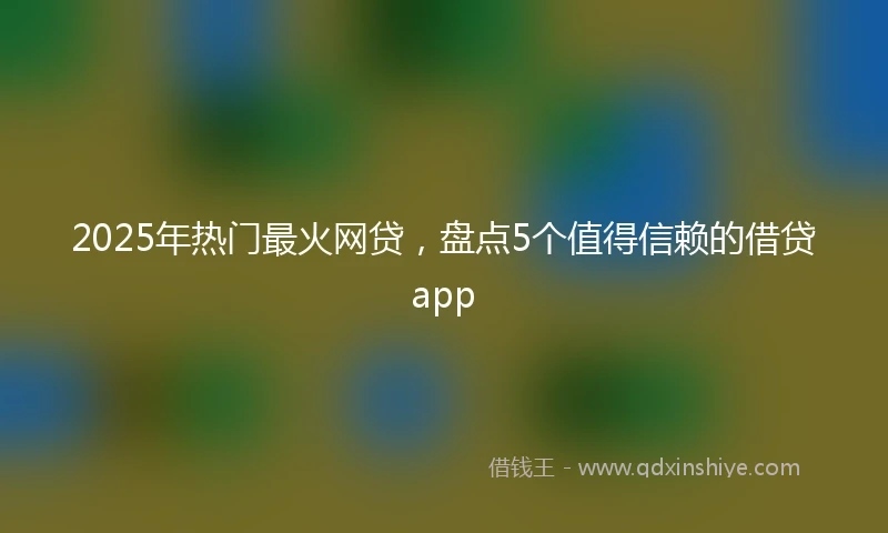 2025年热门最火网贷，盘点5个值得信赖的借贷app