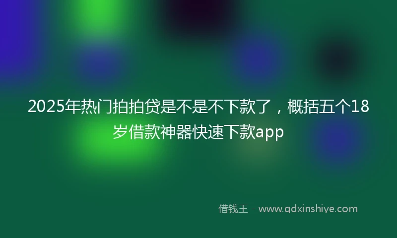 2025年热门拍拍贷是不是不下款了，概括五个18岁借款神器快速下款app