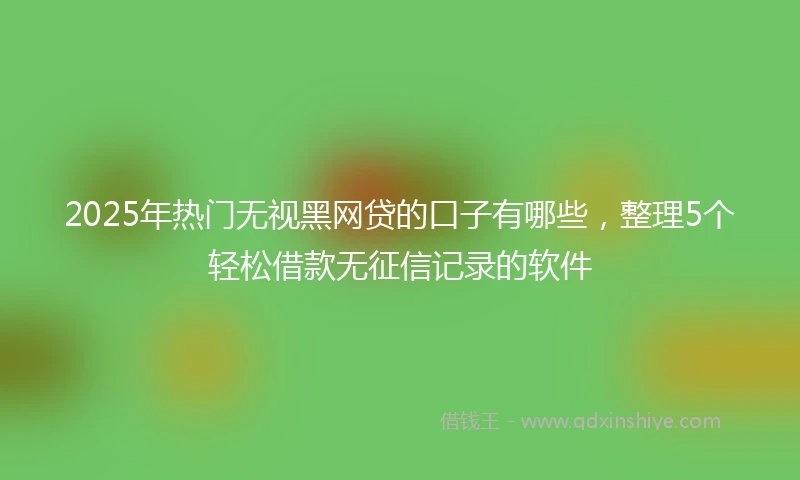 2025年热门无视黑网贷的口子有哪些，整理5个轻松借款无征信记录的软件