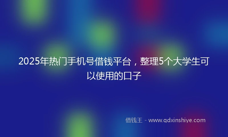 2025年热门手机号借钱平台，整理5个大学生可以使用的口子