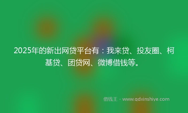 2025年的新出网贷平台有：我来贷、投友圈、柯基贷、团贷网、微博借钱等。