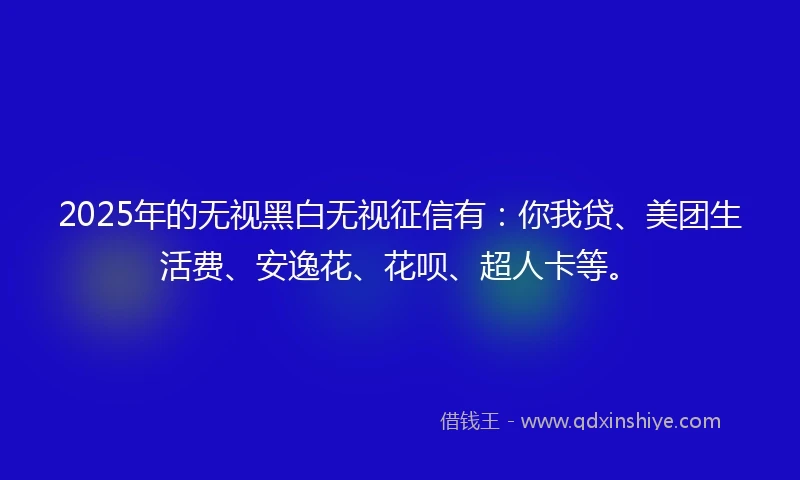 2025年的无视黑白无视征信有：你我贷、美团生活费、安逸花、花呗、超人卡等。