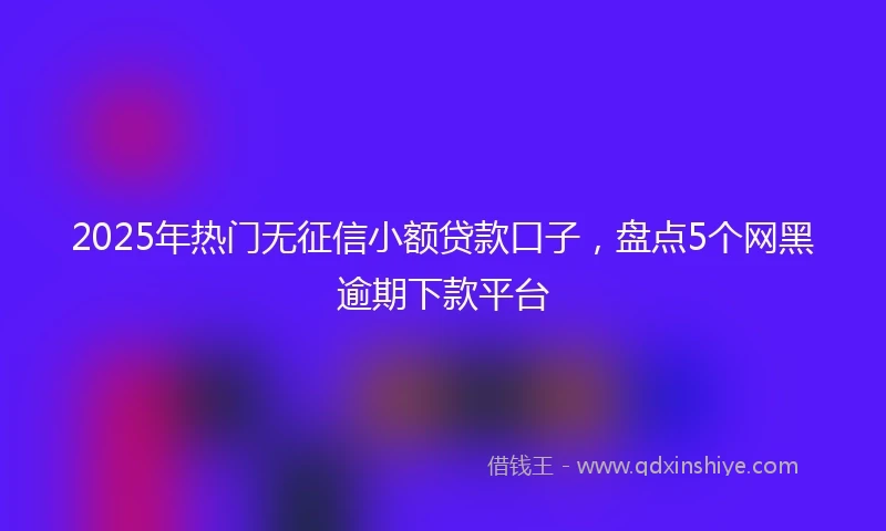 2025年热门无征信小额贷款口子，盘点5个网黑逾期下款平台