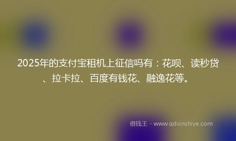 2025年的支付宝租机上征信吗有：花呗、读秒贷、拉卡拉、百度有钱花、融逸花等。