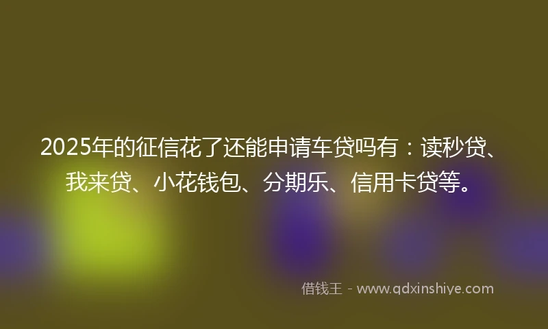 2025年的征信花了还能申请车贷吗有：读秒贷、我来贷、小花钱包、分期乐、信用卡贷等。