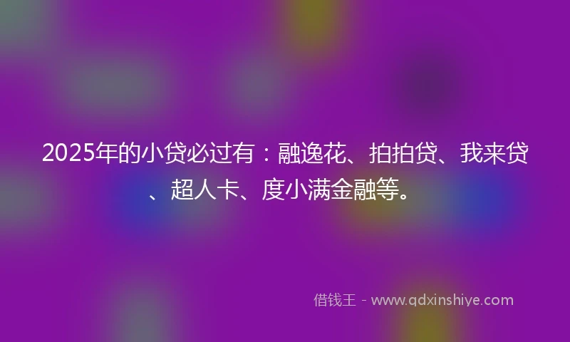 2025年的小贷必过有：融逸花、拍拍贷、我来贷、超人卡、度小满金融等。
