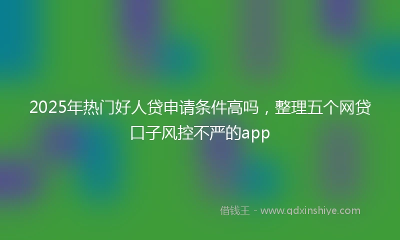 2025年热门好人贷申请条件高吗，整理五个网贷口子风控不严的app