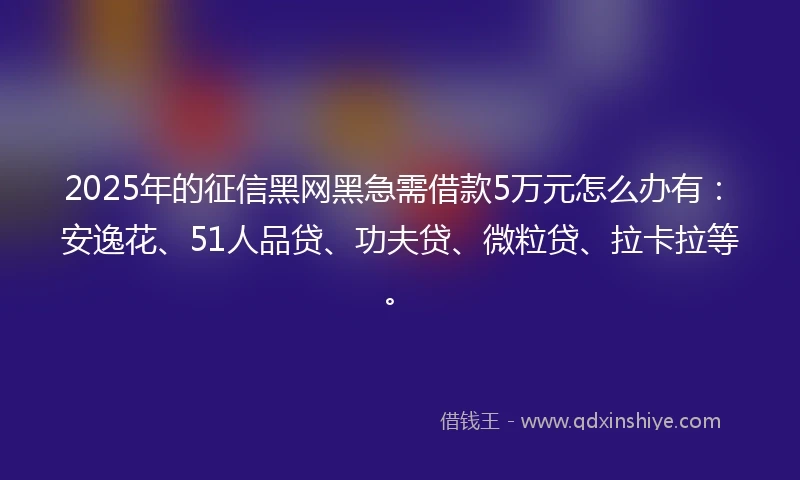 2025年的征信黑网黑急需借款5万元怎么办有：安逸花、51人品贷、功夫贷、微粒贷、拉卡拉等。
