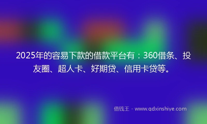 2025年的容易下款的借款平台有：360借条、投友圈、超人卡、好期贷、信用卡贷等。