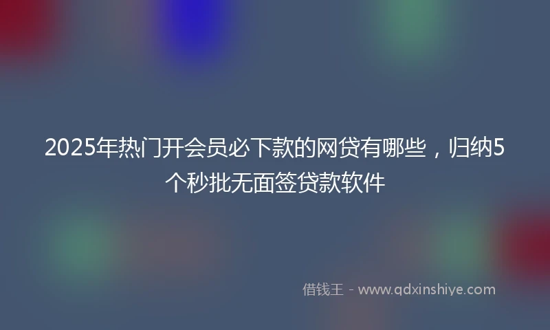2025年热门开会员必下款的网贷有哪些，归纳5个秒批无面签贷款软件