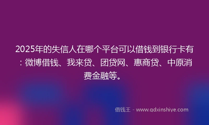 2025年的失信人在哪个平台可以借钱到银行卡有：微博借钱、我来贷、团贷网、惠商贷、中原消费金融等。