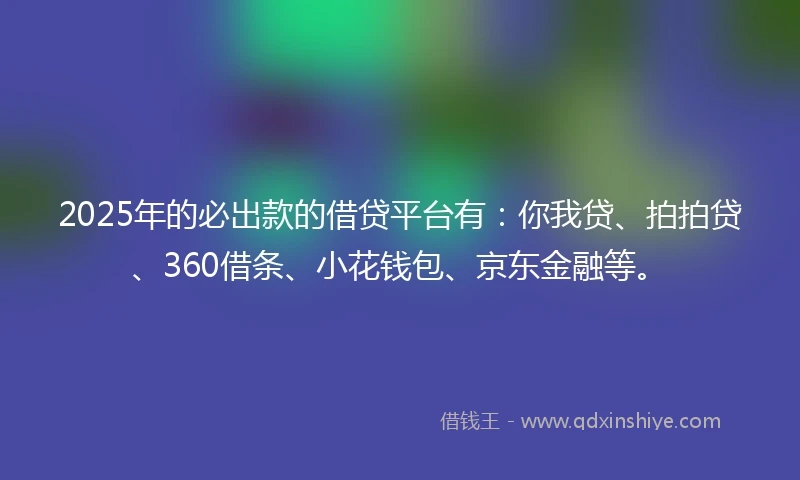 2025年的必出款的借贷平台有：你我贷、拍拍贷、360借条、小花钱包、京东金融等。