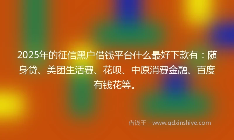 2025年的征信黑户借钱平台什么最好下款有：随身贷、美团生活费、花呗、中原消费金融、百度有钱花等。