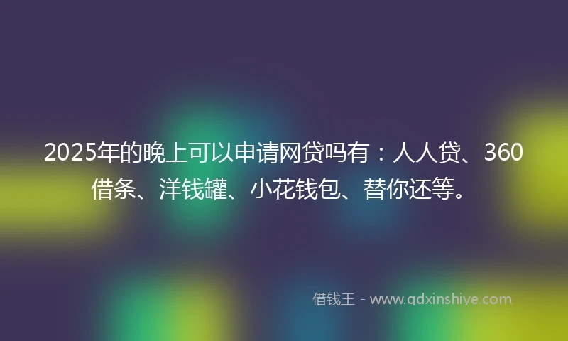 2025年的晚上可以申请网贷吗有：人人贷、360借条、洋钱罐、小花钱包、替你还等。
