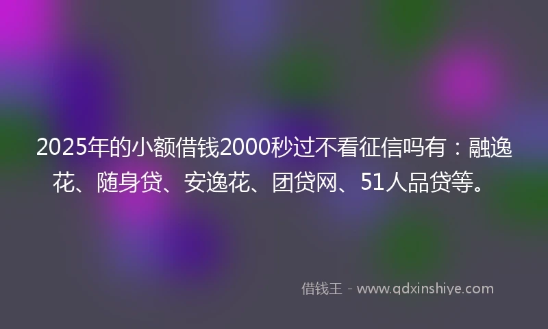 2025年的小额借钱2000秒过不看征信吗有：融逸花、随身贷、安逸花、团贷网、51人品贷等。