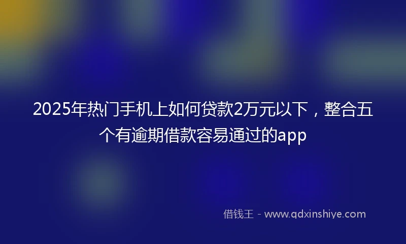 2025年热门手机上如何贷款2万元以下，整合五个有逾期借款容易通过的app