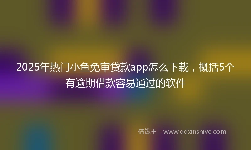 2025年热门小鱼免审贷款app怎么下载，概括5个有逾期借款容易通过的软件