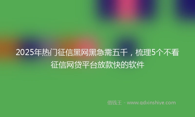 2025年热门征信黑网黑急需五千，梳理5个不看征信网贷平台放款快的软件