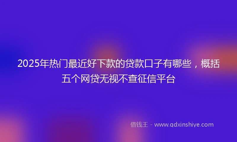 2025年热门最近好下款的贷款口子有哪些，概括五个网贷无视不查征信平台