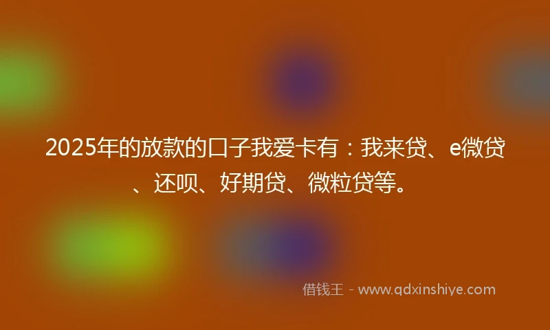 2025年的放款的口子我爱卡有：我来贷、e微贷、还呗、好期贷、微粒贷等。