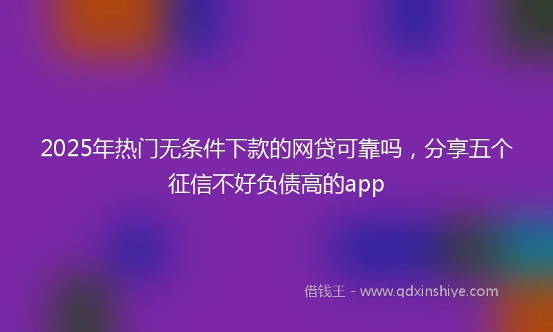 2025年热门无条件下款的网贷可靠吗，分享五个征信不好负债高的app
