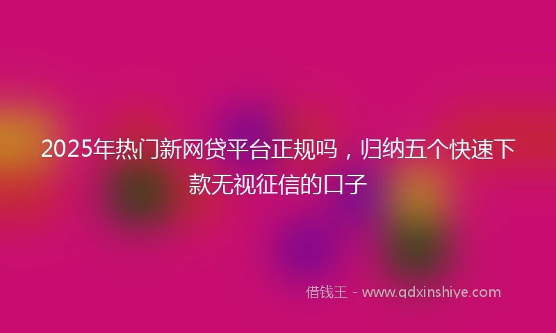 2025年热门新网贷平台正规吗，归纳五个快速下款无视征信的口子
