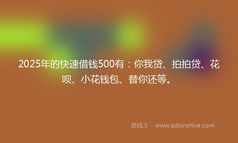 2025年的快速借钱500有：你我贷、拍拍贷、花呗、小花钱包、替你还等。