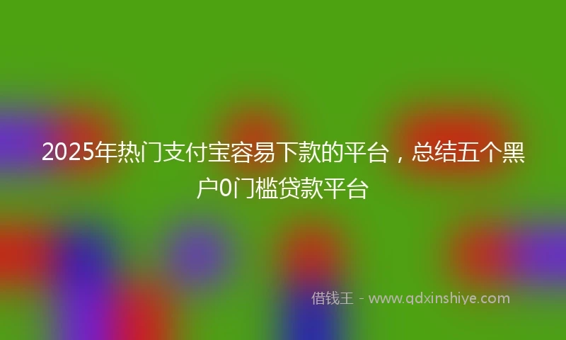 2025年热门支付宝容易下款的平台，总结五个黑户0门槛贷款平台