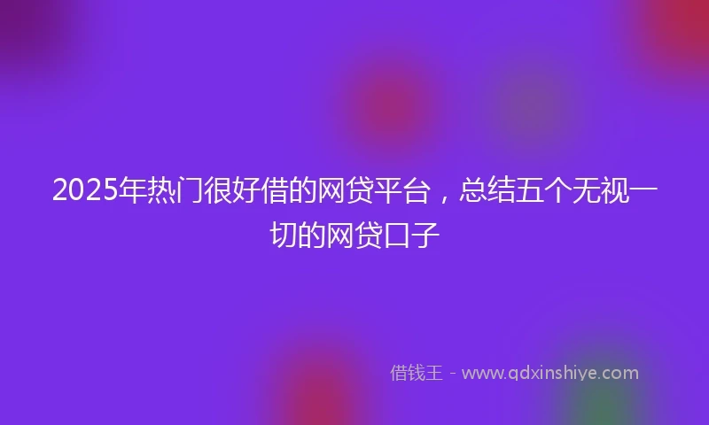 2025年热门很好借的网贷平台，总结五个无视一切的网贷口子