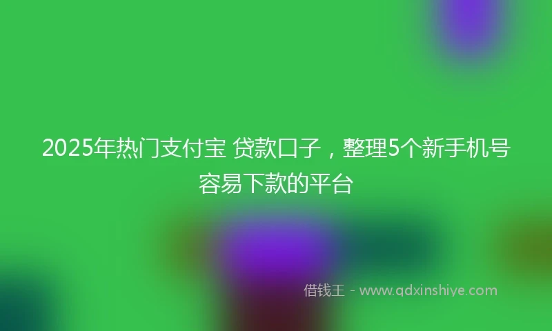 2025年热门支付宝 贷款口子，整理5个新手机号容易下款的平台