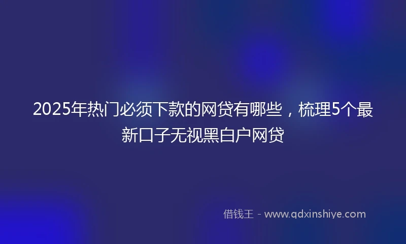 2025年热门必须下款的网贷有哪些，梳理5个最新口子无视黑白户网贷