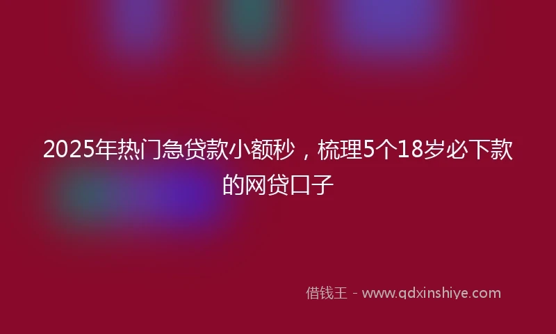 2025年热门急贷款小额秒，梳理5个18岁必下款的网贷口子