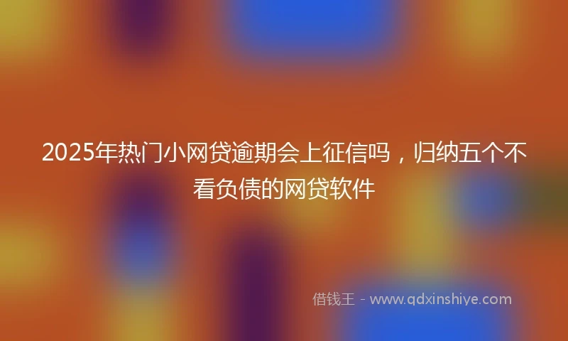2025年热门小网贷逾期会上征信吗，归纳五个不看负债的网贷软件