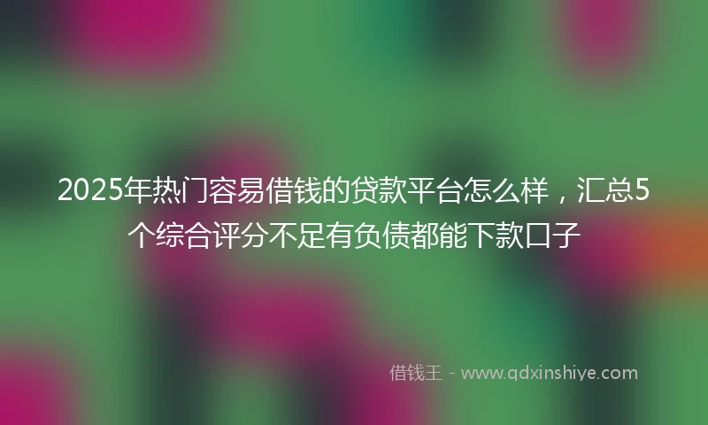 2025年热门容易借钱的贷款平台怎么样，汇总5个综合评分不足有负债都能下款口子