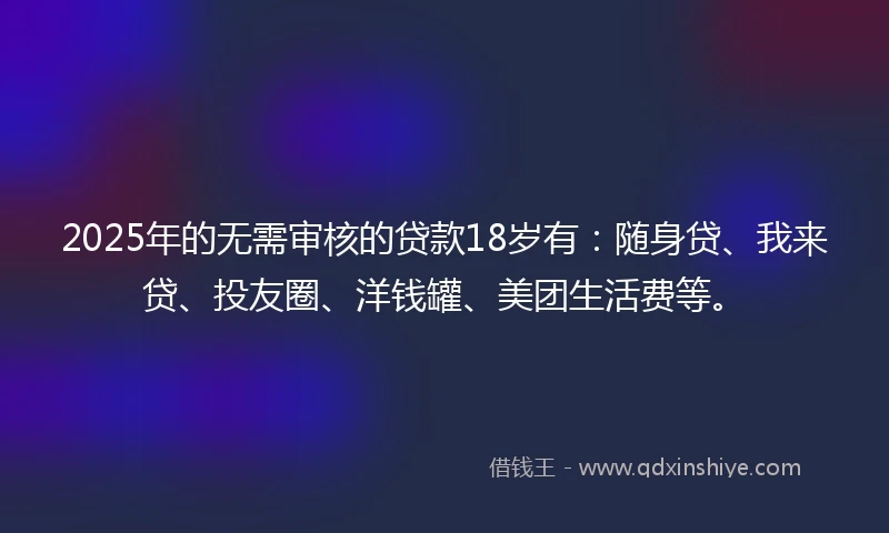 2025年的无需审核的贷款18岁有：随身贷、我来贷、投友圈、洋钱罐、美团生活费等。