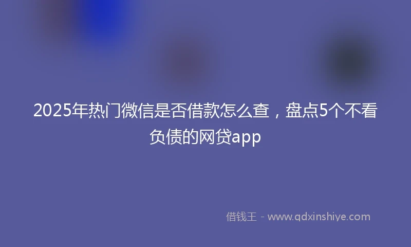 2025年热门微信是否借款怎么查，盘点5个不看负债的网贷app
