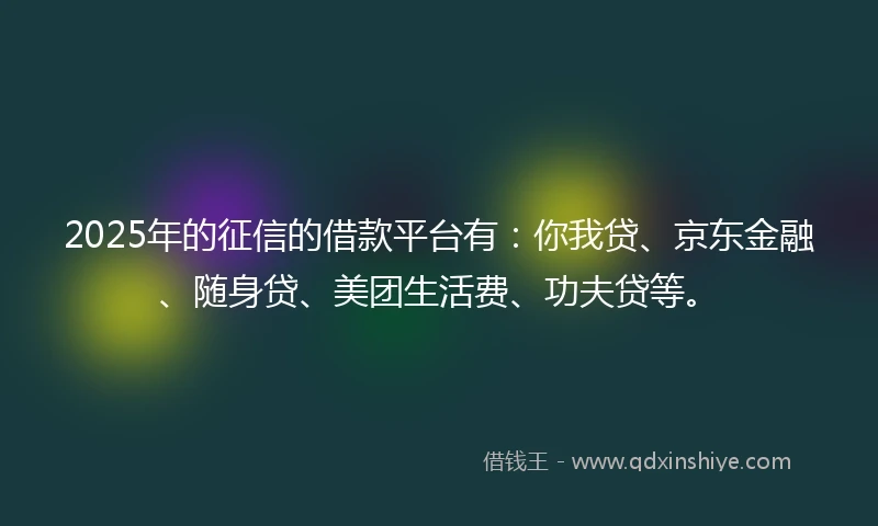 2025年的征信的借款平台有：你我贷、京东金融、随身贷、美团生活费、功夫贷等。