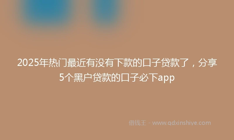2025年热门最近有没有下款的口子贷款了，分享5个黑户贷款的口子必下app
