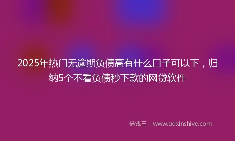 2025年热门无逾期负债高有什么口子可以下，归纳5个不看负债秒下款的网贷软件