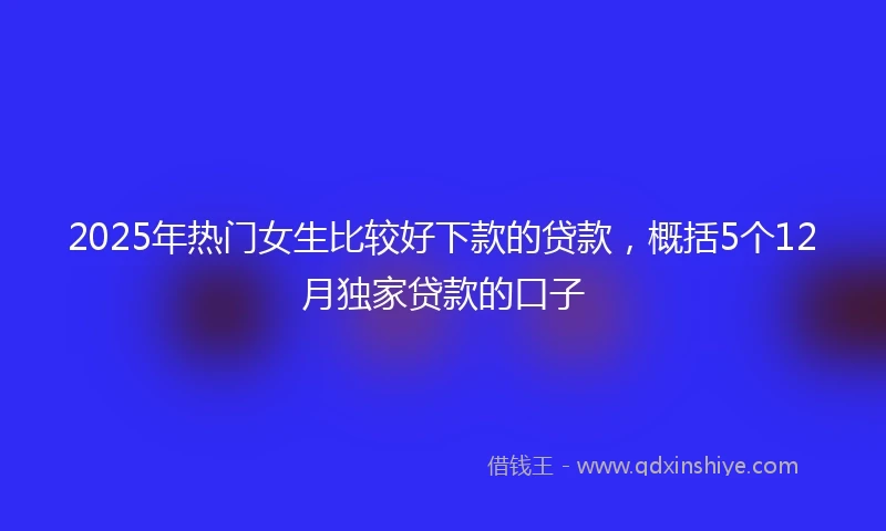 2025年热门女生比较好下款的贷款，概括5个12月独家贷款的口子
