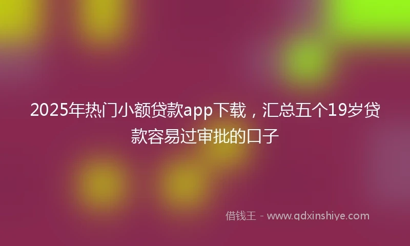 2025年热门小额贷款app下载，汇总五个19岁贷款容易过审批的口子