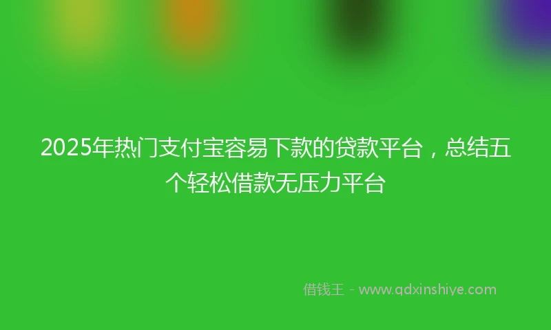 2025年热门支付宝容易下款的贷款平台，总结五个轻松借款无压力平台