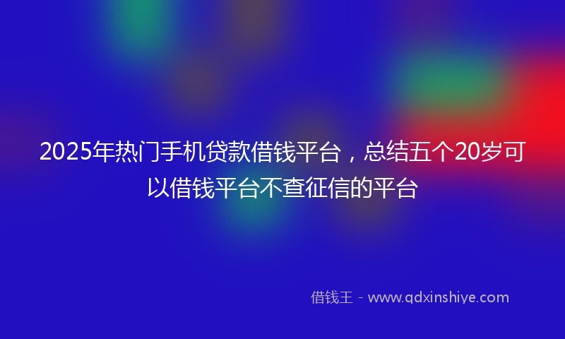 2025年热门手机贷款借钱平台，总结五个20岁可以借钱平台不查征信的平台
