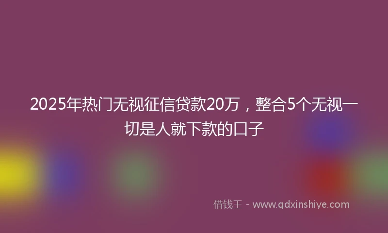 2025年热门无视征信贷款20万，整合5个无视一切是人就下款的口子