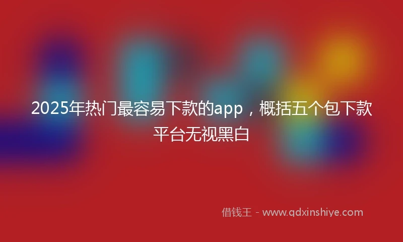 2025年热门最容易下款的app，概括五个包下款平台无视黑白