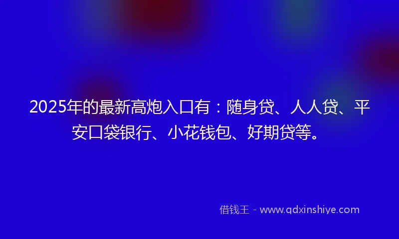 2025年的最新高炮入口有：随身贷、人人贷、平安口袋银行、小花钱包、好期贷等。