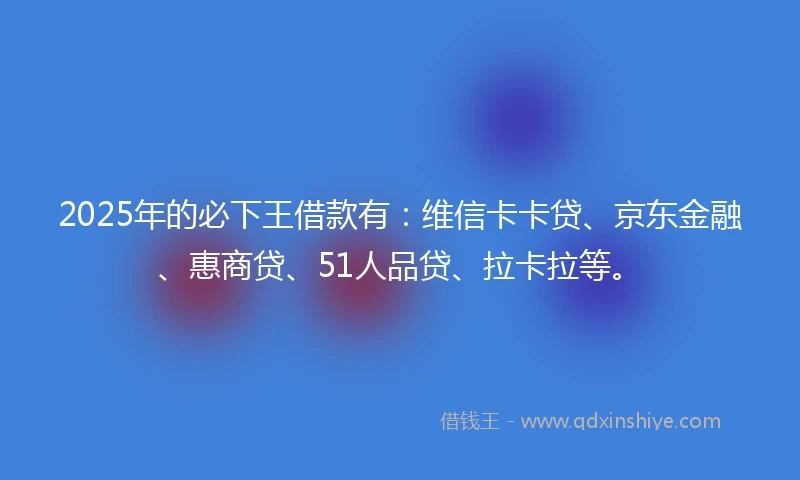 2025年的必下王借款有：维信卡卡贷、京东金融、惠商贷、51人品贷、拉卡拉等。