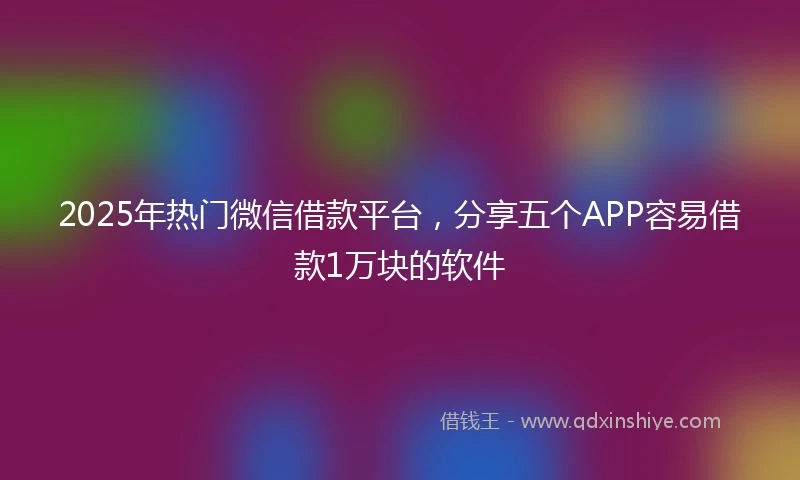 2025年热门微信借款平台，分享五个APP容易借款1万块的软件